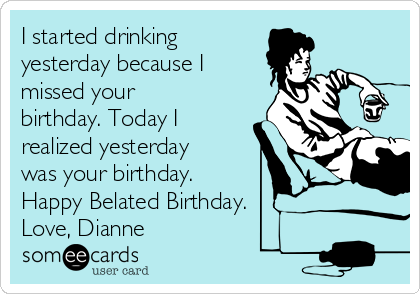 I started drinking 
yesterday because I
missed your
birthday. Today I
realized yesterday
was your birthday. 
Happy Belated Birthday. 
Love, Dianne