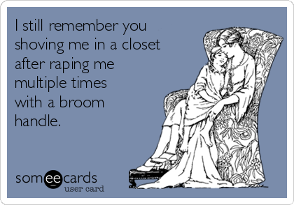 I still remember you
shoving me in a closet
after raping me
multiple times
with a broom
handle.