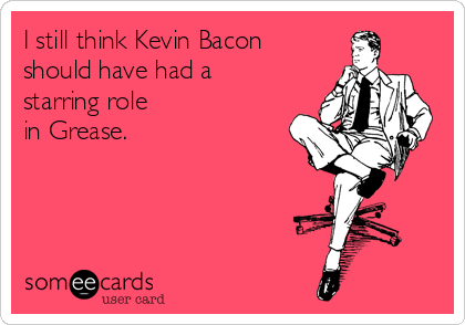 I still think Kevin Bacon
should have had a
starring role
in Grease.