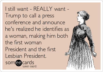 I still want - REALLY want -
Trump to call a press
conference and announce
he's realized he identifies as
a woman, making him both
the first woman
President and the first
Lesbian President.