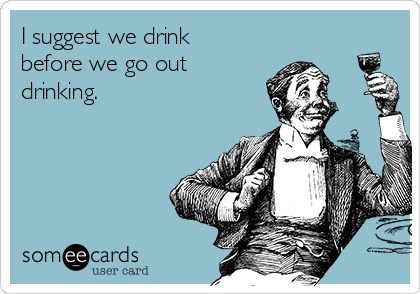 I suggest we drink
before we go out
drinking.