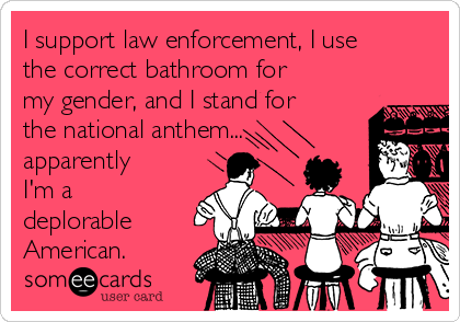 I support law enforcement, I use
the correct bathroom for
my gender, and I stand for
the national anthem...
apparently
I'm a
deplorable
American.