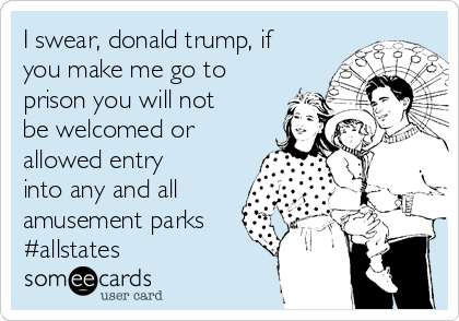 I swear, donald trump, if
you make me go to
prison you will not
be welcomed or
allowed entry
into any and all
amusement parks
#allstates