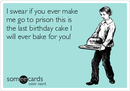 I swear if you ever make
me go to prison this is
the last birthday cake I
will ever bake for you!