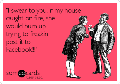 "I swear to you, if my house
caught on fire, she
would burn up
trying to freakin
post it to
Facebook!!!"