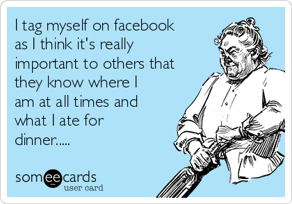 I tag myself on facebook
as I think it's really
important to others that
they know where I
am at all times and
what I ate for
dinner..... 