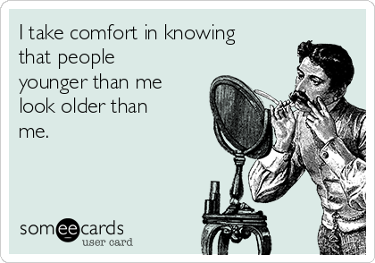 I take comfort in knowing
that people
younger than me
look older than
me.