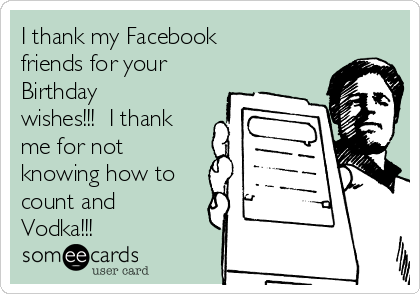 I thank my Facebook
friends for your
Birthday
wishes!!!  I thank
me for not
knowing how to
count and
Vodka!!!