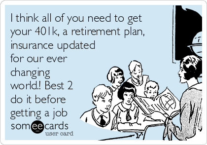 I think all of you need to get
your 401k, a retirement plan,
insurance updated
for our ever
changing
world.! Best 2
do it before
getting a job