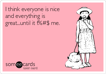 I think everyone is nice
and everything is
great...until it f%#$ me. 