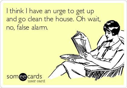 I think I have an urge to get up
and go clean the house. Oh wait,
no, false alarm.