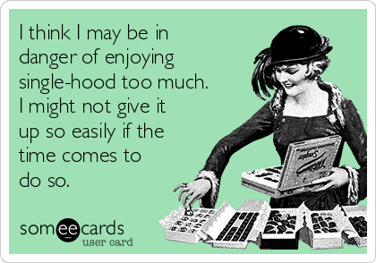 I think I may be in
danger of enjoying
single-hood too much.
I might not give it
up so easily if the
time comes to
do so.