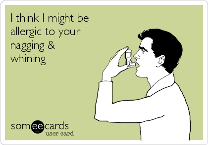 I think I might be
allergic to your
nagging &
whining 