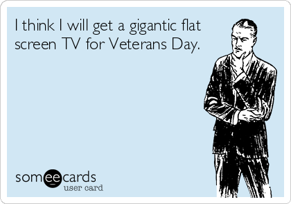 I think I will get a gigantic flat
screen TV for Veterans Day.