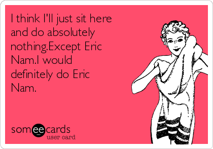 I think I'll just sit here
and do absolutely
nothing.Except Eric
Nam.I would
definitely do Eric
Nam.