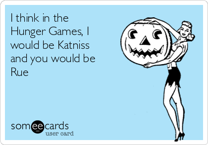 I think in the
Hunger Games, I
would be Katniss
and you would be
Rue