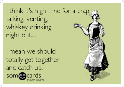 I think it's high time for a crap
talking, venting,
whiskey drinking 
night out....

I mean we should
totally get together
and catch up.