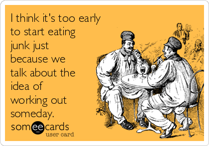 I think it's too early
to start eating
junk just
because we
talk about the
idea of
working out
someday.