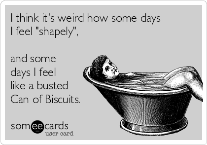 I think it's weird how some days 
I feel "shapely",

and some
days I feel
like a busted
Can of Biscuits.