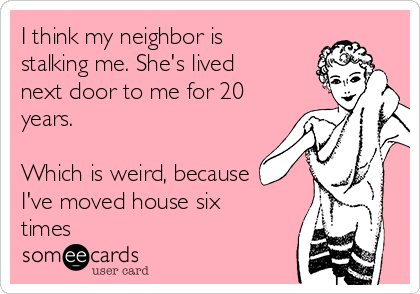 I think my neighbor is
stalking me. She's lived
next door to me for 20
years.

Which is weird, because
I've moved house six
times