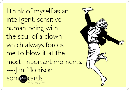 I think of myself as an 
intelligent, sensitive
human being with
the soul of a clown
which always forces
me to blow it at the
most important moments.
----Jim Morrison