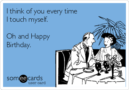 I think of you every time
I touch myself.

Oh and Happy
Birthday.