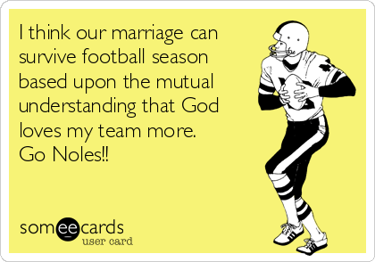 I think our marriage can
survive football season
based upon the mutual
understanding that God
loves my team more. 
Go Noles!!