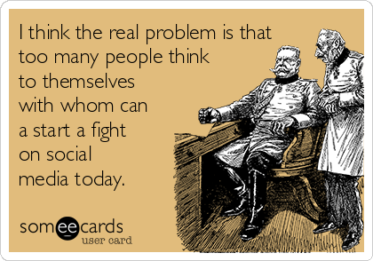 I think the real problem is that
too many people think
to themselves
with whom can
a start a fight
on social
media today.