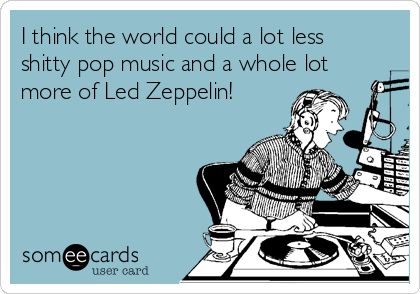 I think the world could a lot less
shitty pop music and a whole lot
more of Led Zeppelin! 