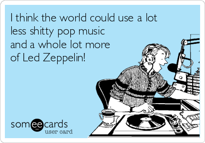 I think the world could use a lot
less shitty pop music
and a whole lot more
of Led Zeppelin!