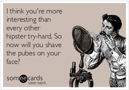 I think you're more
interesting than
every other
hipster try-hard. So
now will you shave
the pubes on your
face?