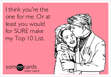 I think you're the
one for me. Or at
least you would
for SURE make
my Top 10 List.