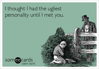 I thought I had the ugliest
personality until I met you.