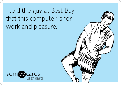 I told the guy at Best Buy
that this computer is for
work and pleasure.