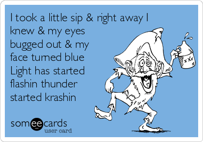 I took a little sip & right away I
knew & my eyes
bugged out & my
face turned blue
Light has started
flashin thunder
started krashin