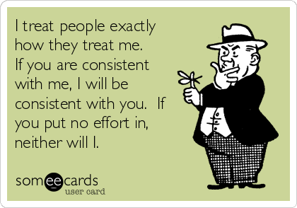 I treat people exactly
how they treat me. 
If you are consistent
with me, I will be
consistent with you.  If
you put no effort in,
neither will I.