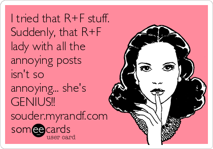 I tried that R+F stuff. 
Suddenly, that R+F
lady with all the
annoying posts
isn't so
annoying... she's
GENIUS!!
souder.myrandf.com