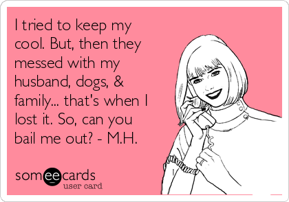 I tried to keep my
cool. But, then they
messed with my
husband, dogs, &
family... that's when I
lost it. So, can you
bail me out? - M.H.