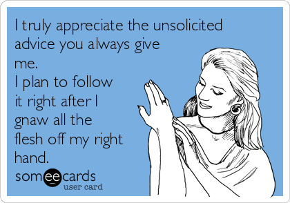 I truly appreciate the unsolicited
advice you always give
me.
I plan to follow
it right after I
gnaw all the
flesh off my right
hand.