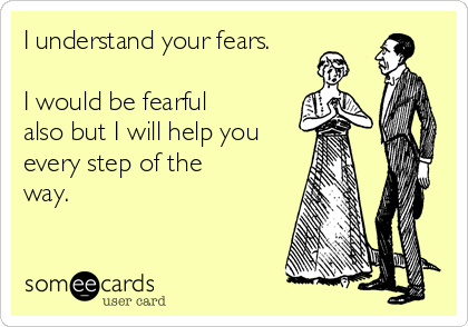 I understand your fears.

I would be fearful
also but I will help you
every step of the
way.