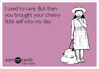 I used to care. But then
you brought your cheery
little self into my day.