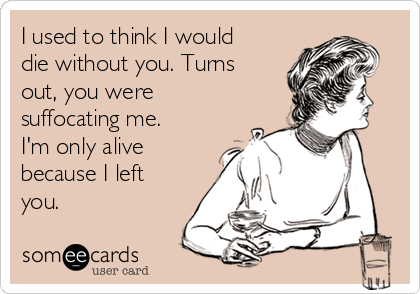 I used to think I would
die without you. Turns
out, you were
suffocating me.
I'm only alive
because I left
you.