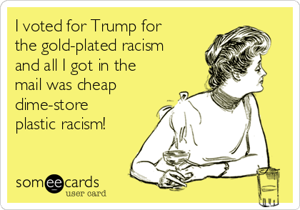 I voted for Trump for
the gold-plated racism
and all I got in the
mail was cheap
dime-store
plastic racism!