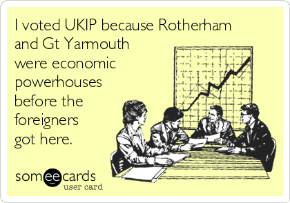I voted UKIP because Rotherham
and Gt Yarmouth
were economic
powerhouses
before the
foreigners
got here.