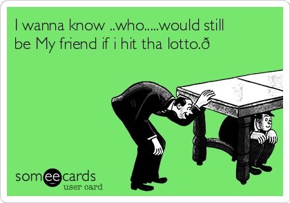 I wanna know ..who.....would still
be My friend if i hit tha lotto.