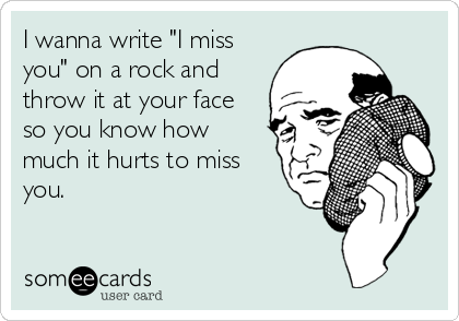 I wanna write "I miss
you" on a rock and
throw it at your face
so you know how
much it hurts to miss
you.