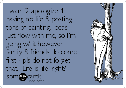 I want 2 apologize 4
having no life & posting
tons of painting, ideas
just flow with me, so I'm
going w/ it however
family & friends do come
first - pls do not forget
that.  Life is life, right?