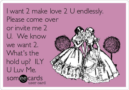 I want 2 make love 2 U endlessly. 
Please come over
or invite me 2
U.  We know
we want 2. 
What's the
hold up?  ILY
U Luv Me.