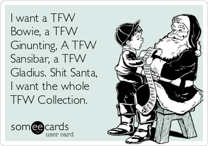 I want a TFW
Bowie, a TFW
Ginunting, A TFW
Sansibar, a TFW
Gladius. Shit Santa,
I want the whole
TFW Collection. 