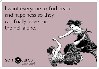 I want everyone to find peace
and happiness so they
can finally leave me
the hell alone.